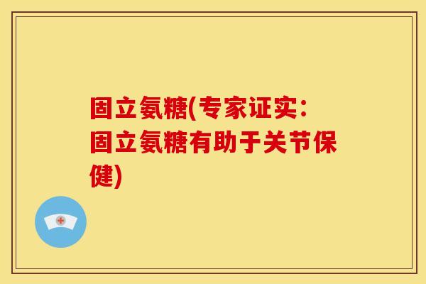 固立氨糖(专家证实：固立氨糖有助于关节保健)