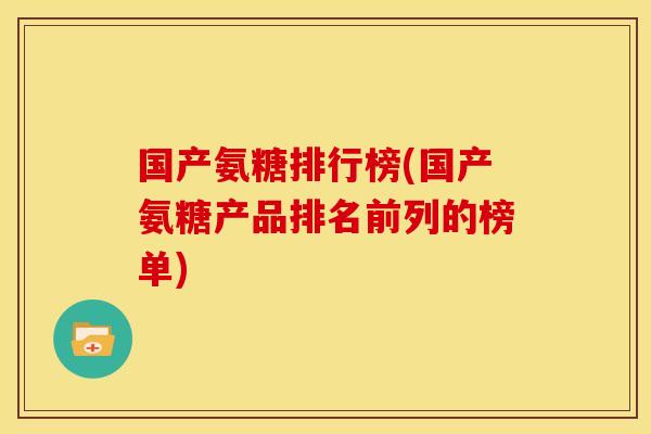 国产氨糖排行榜(国产氨糖产品排名前列的榜单)