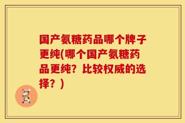 国产氨糖药品哪个牌子更纯(哪个国产氨糖药品更纯？比较权威的选择？)