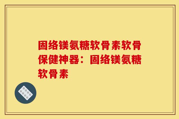 固络镁氨糖软骨素软骨保健神器：固络镁氨糖软骨素