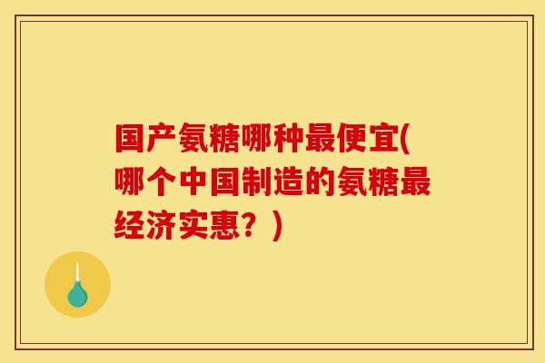 国产氨糖哪种最便宜(哪个中国制造的氨糖最经济实惠？)
