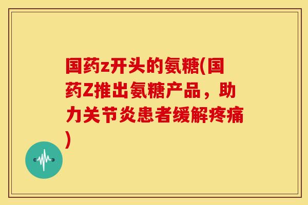 国药z开头的氨糖(国药Z推出氨糖产品，助力关节炎患者缓解疼痛)