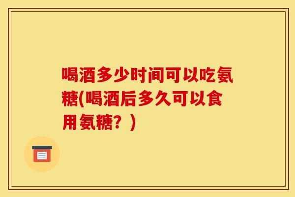 喝酒多少时间可以吃氨糖(喝酒后多久可以食用氨糖？)