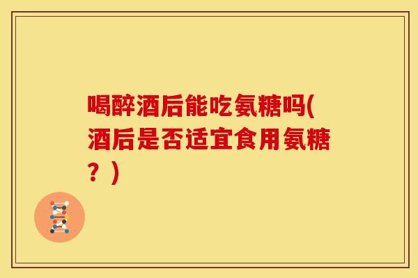 喝醉酒后能吃氨糖吗(酒后是否适宜食用氨糖？)