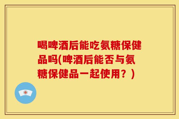 喝啤酒后能吃氨糖保健品吗(啤酒后能否与氨糖保健品一起使用？)