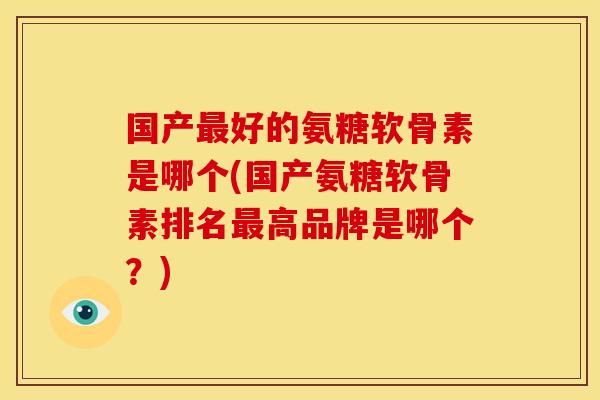 国产最好的氨糖软骨素是哪个(国产氨糖软骨素排名最高品牌是哪个？)