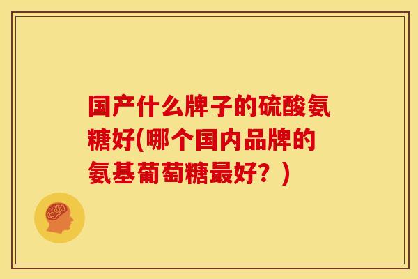 国产什么牌子的硫酸氨糖好(哪个国内品牌的氨基葡萄糖好?) 国产什么牌子的硫酸氨糖好(哪个国内品牌的氨基葡萄糖好?)