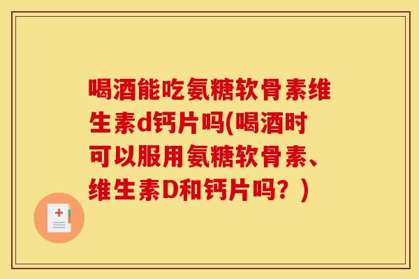 喝酒能吃氨糖软骨素维生素d钙片吗(喝酒时可以服用氨糖软骨素、维生素D和钙片吗？)
