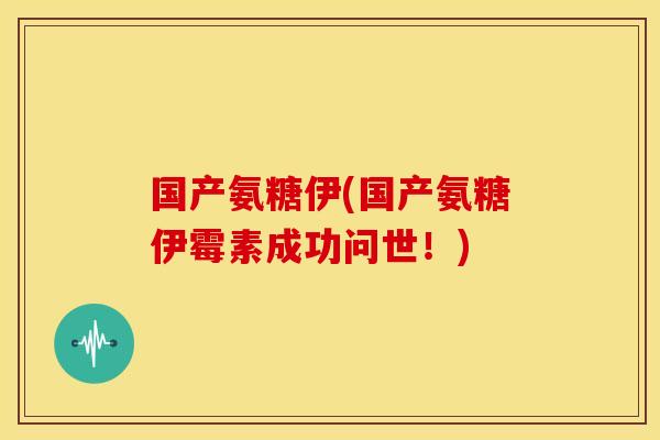 国产氨糖伊(国产氨糖伊霉素成功问世!) 国产氨糖伊(国产氨糖伊霉素成功问世!)