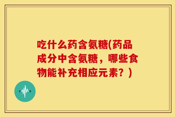 吃什么药含氨糖(药品成分中含氨糖，哪些食物能补充相应元素？)