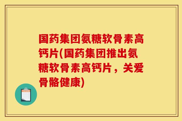 国药集团氨糖软骨素高钙片(国药集团推出氨糖软骨素高钙片，关爱骨骼健康)