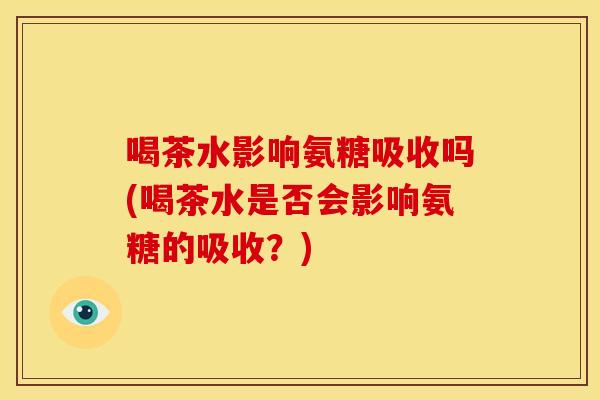 喝茶水影响氨糖吸收吗(喝茶水是否会影响氨糖的吸收?) 喝茶水影响氨糖吸收吗(喝茶水是否会影响氨糖的吸收?)