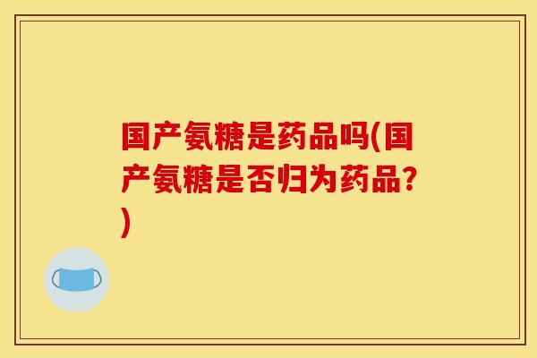 国产氨糖是药品吗(国产氨糖是否归为药品？)