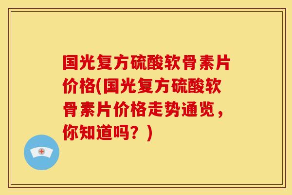 国光复方硫酸软骨素片价格(国光复方硫酸软骨素片价格走势通览，你知道吗？)
