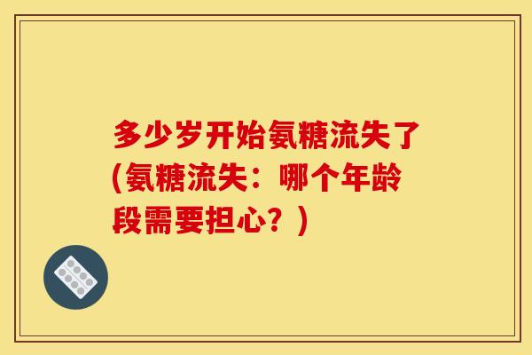 多少岁开始氨糖流失了(氨糖流失：哪个年龄段需要担心？)
