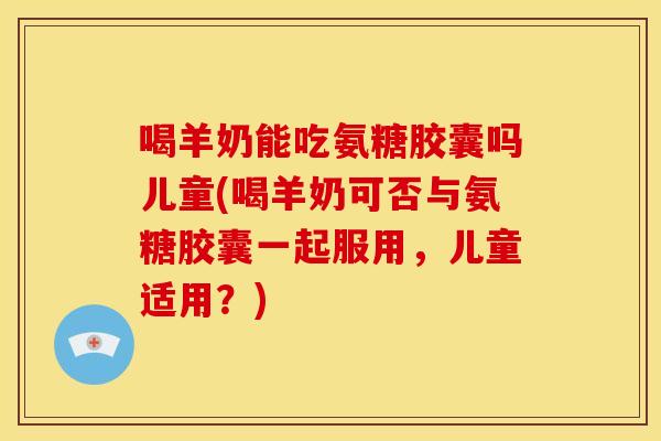喝羊奶能吃氨糖胶囊吗儿童(喝羊奶可否与氨糖胶囊一起服用,儿童适用?) 喝羊奶能吃氨糖胶囊吗儿童(喝羊奶可否与氨糖胶囊一起服用,儿童适用?)