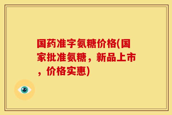 国药准字氨糖价格(国家批准氨糖，新品上市，价格实惠)