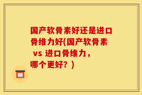 国产软骨素好还是进口骨维力好(国产软骨素 vs 进口骨维力，哪个更好？)