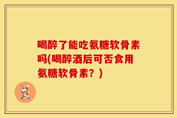 喝醉了能吃氨糖软骨素吗(喝醉酒后可否食用氨糖软骨素？)