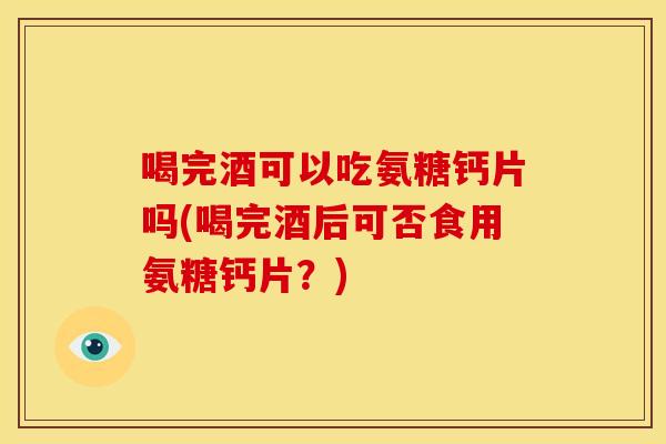 喝完酒可以吃氨糖钙片吗(喝完酒后可否食用氨糖钙片？)