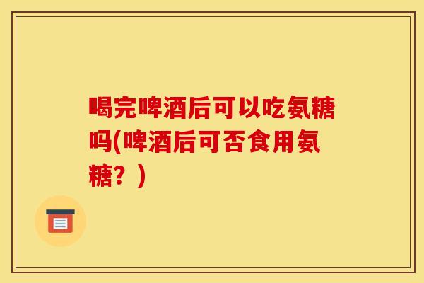 喝完啤酒后可以吃氨糖吗(啤酒后可否食用氨糖？)