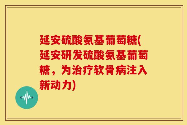 延安硫酸氨基葡萄糖(延安研发硫酸氨基葡萄糖，为治疗软骨病注入新动力)