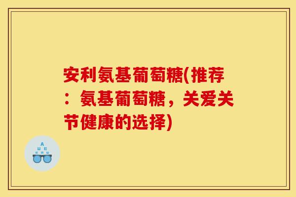 安利氨基葡萄糖(推荐:氨基葡萄糖,关爱关节健康的选择) 安利氨基葡萄糖(推荐:氨基葡萄糖,关爱关节健康的选择)