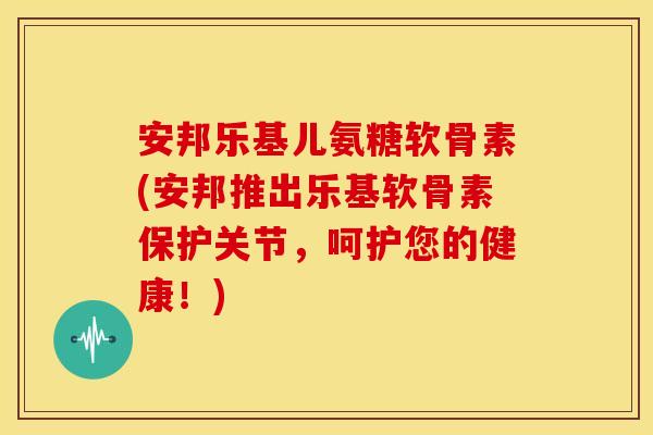 安邦乐基儿氨糖软骨素(安邦推出乐基软骨素保护关节，呵护您的健康！)