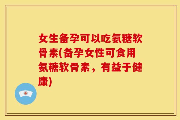 女生备孕可以吃氨糖软骨素(备孕女性可食用氨糖软骨素，有益于健康)