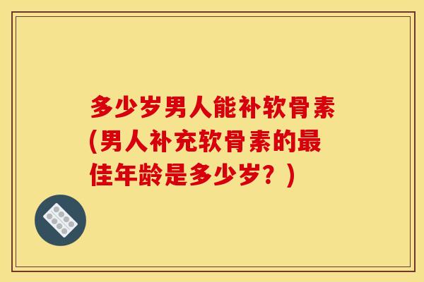 多少岁男人能补软骨素(男人补充软骨素的最佳年龄是多少岁？)