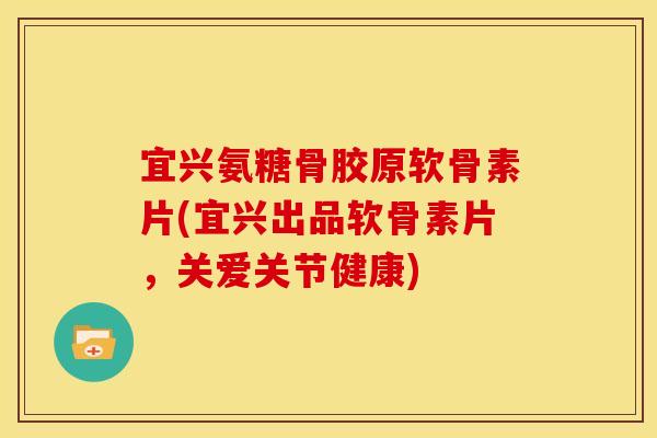 宜兴氨糖骨胶原软骨素片(宜兴出品软骨素片，关爱关节健康)