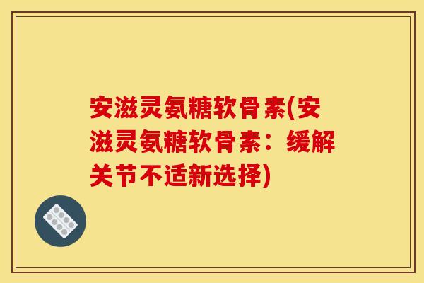 安滋灵氨糖软骨素(安滋灵氨糖软骨素：缓解关节不适新选择)