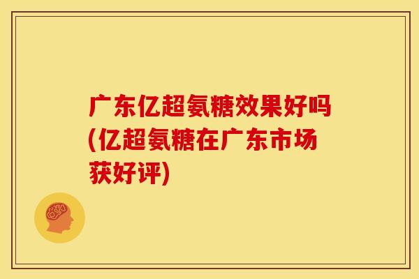 广东亿超氨糖效果好吗(亿超氨糖在广东市场获好评)