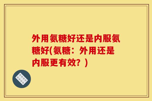 外用氨糖好还是内服氨糖好(氨糖：外用还是内服更有效？)