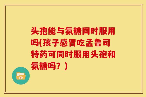 头孢能与氨糖同时服用吗(孩子感冒吃孟鲁司特药可同时服用头孢和氨糖吗？)