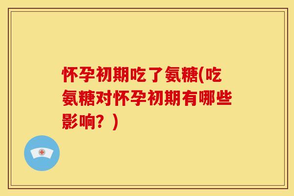 怀孕初期吃了氨糖(吃氨糖对怀孕初期有哪些影响？)