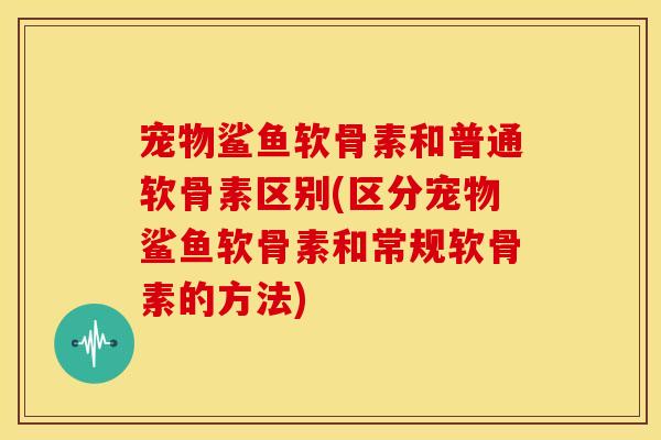 宠物鲨鱼软骨素和普通软骨素区别(区分宠物鲨鱼软骨素和常规软骨素的方法)