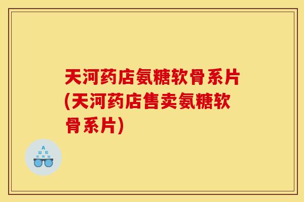 天河药店氨糖软骨系片(天河药店售卖氨糖软骨系片)