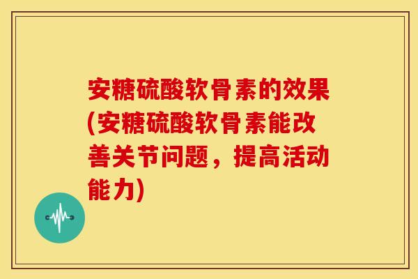 安糖硫酸软骨素的效果(安糖硫酸软骨素能改善关节问题，提高活动能力)