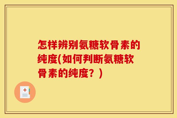 怎样辨别氨糖软骨素的纯度(如何判断氨糖软骨素的纯度？)