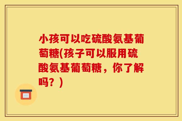 小孩可以吃硫酸氨基葡萄糖(孩子可以服用硫酸氨基葡萄糖，你了解吗？)