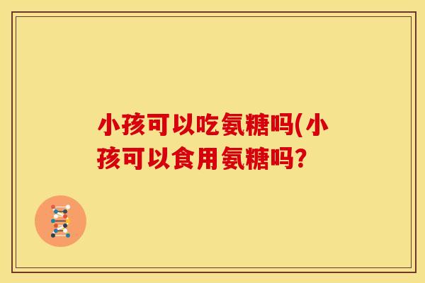 小孩可以吃氨糖吗(小孩可以食用氨糖吗？