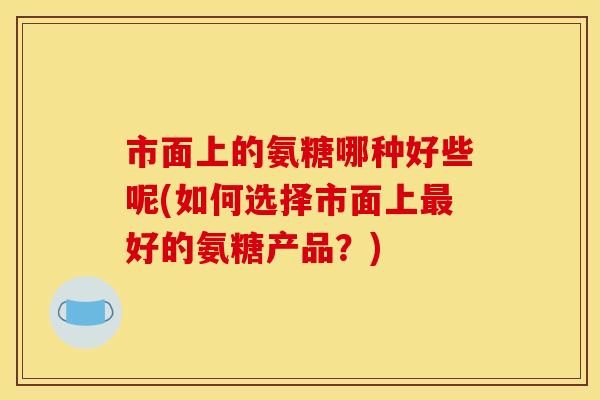 市面上的氨糖哪种好些呢(如何选择市面上最好的氨糖产品？)