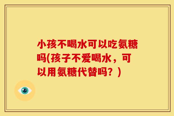 小孩不喝水可以吃氨糖吗(孩子不爱喝水，可以用氨糖代替吗？)