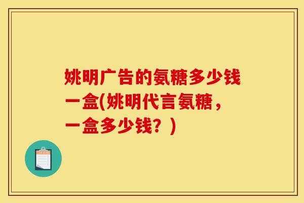 姚明广告的氨糖多少钱一盒(姚明代言氨糖，一盒多少钱？)