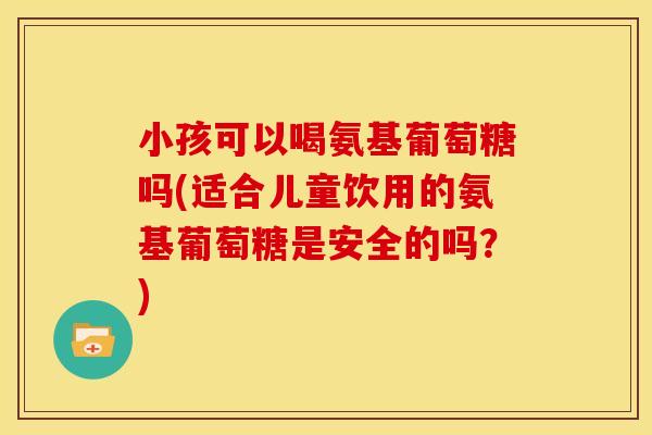 小孩可以喝氨基葡萄糖吗(适合儿童饮用的氨基葡萄糖是安全的吗？)