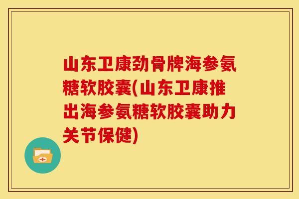 山东卫康劲骨牌海参氨糖软胶囊(山东卫康推出海参氨糖软胶囊助力关节保健)