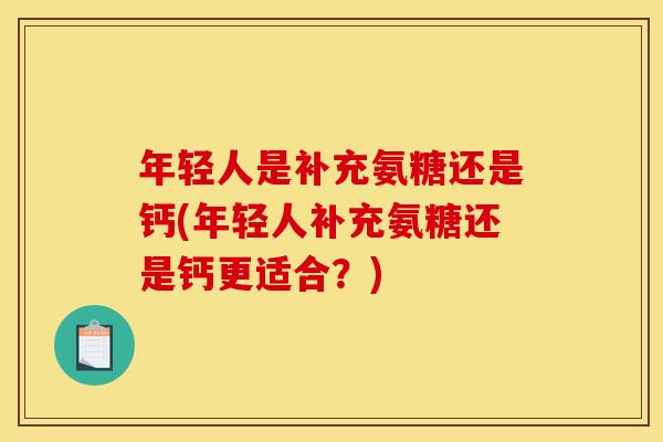 年轻人是补充氨糖还是钙(年轻人补充氨糖还是钙更适合？)