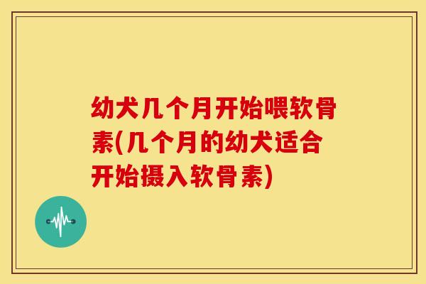 幼犬几个月开始喂软骨素(几个月的幼犬适合开始摄入软骨素)