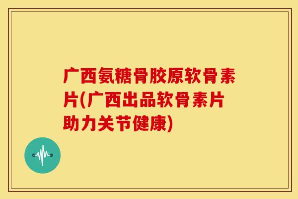 广西氨糖骨胶原软骨素片(广西出品软骨素片助力关节健康)